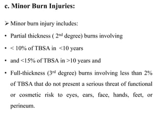 c. Minor Burn Injuries:
 Minor burn injury includes:
• Partial thickness ( 2nd degree) burns involving
• < 10% of TBSA in <10 years
• and <15% of TBSA in >10 years and
• Full-thickness (3rd degree) burns involving less than 2%
of TBSA that do not present a serious threat of functional
or cosmetic risk to eyes, ears, face, hands, feet, or
perineum.
 