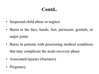 Contd..
• Suspected child abuse or neglect
• Burns to the face, hands, feet, perineum, genitals, or
major joints
• Burns in patients with preexisting medical conditions
that may complicate the acute recovery phase
• Associated injuries (fractures)
• Pregnancy
 