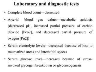 Laboratory and diagnostic tests
• Complete blood count—decreased
• Arterial blood gas values—metabolic acidosis
(decreased pH, increased partial pressure of carbon
dioxide [Pco2], and decreased partial pressure of
oxygen [Po2])
• Serum electrolyte levels—decreased because of loss to
traumatized areas and interstitial spaces
• Serum glucose level—increased because of stress-
invoked glycogen breakdown or glyconeogenesis
 
