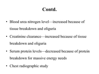 Contd.
• Blood urea nitrogen level—increased because of
tissue breakdown and oliguria
• Creatinine clearance—increased because of tissue
breakdown and oliguria
• Serum protein levels—decreased because of protein
breakdown for massive energy needs
• Chest radiographic study
 