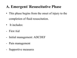 A. Emergent/ Resuscitative Phase
• This phase begins from the onset of injury to the
completion of fluid resuscitation.
• It includes:
- First Aid
- Initial management: ADCDEF
- Pain management
- Supportive measures
 