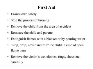First Aid
• Ensure own safety
• Stop the process of burning
• Remove the child from the area of accident
• Reassure the child and parents
• Extinguish flames with a blanket or by pouring water
• "stop, drop, cover and roll" the child in case of open
flame burn
• Remove the victim’s wet clothes, rings, shoes etc.
carefully
 