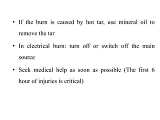 • If the burn is caused by hot tar, use mineral oil to
remove the tar
• In electrical burn: turn off or switch off the main
source
• Seek medical help as soon as possible (The first 6
hour of injuries is critical)
 