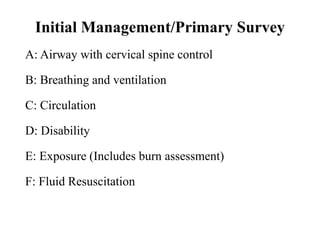 Initial Management/Primary Survey
A: Airway with cervical spine control
B: Breathing and ventilation
C: Circulation
D: Disability
E: Exposure (Includes burn assessment)
F: Fluid Resuscitation
 