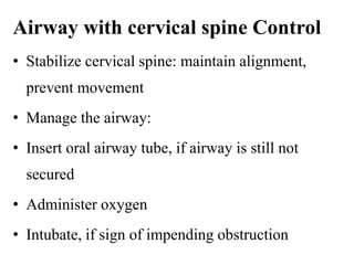 Airway with cervical spine Control
• Stabilize cervical spine: maintain alignment,
prevent movement
• Manage the airway:
• Insert oral airway tube, if airway is still not
secured
• Administer oxygen
• Intubate, if sign of impending obstruction
 