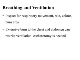 Breathing and Ventilation
• Inspect for respiratory movement, rate, colour,
burn area
• Extensive burn to the chest and abdomen can
restrict ventilation: escharotomy is needed
 