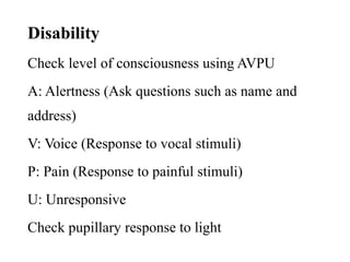 Disability
Check level of consciousness using AVPU
A: Alertness (Ask questions such as name and
address)
V: Voice (Response to vocal stimuli)
P: Pain (Response to painful stimuli)
U: Unresponsive
Check pupillary response to light
 