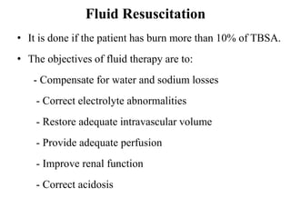 Fluid Resuscitation
• It is done if the patient has burn more than 10% of TBSA.
• The objectives of fluid therapy are to:
- Compensate for water and sodium losses
- Correct electrolyte abnormalities
- Restore adequate intravascular volume
- Provide adequate perfusion
- Improve renal function
- Correct acidosis
 