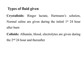 Types of fluid given
Crystalloids: Ringer lactate, Hartmann’s solution,
Normal saline are given during the initial 1st 24 hour
after burn
Colloids: Albumin, blood, electrolytes are given during
the 2nd 24 hour and thereafter
 