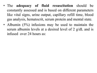 • The adequacy of fluid resuscitation should be
constantly assessed and is based on different parameters
like vital signs, urine output, capillary refill time, blood
gas analysis, hematocrit, serum protein and mental state.
• Albumin (5%) infusions may be used to maintain the
serum albumin levels at a desired level of 2 g/dL and is
infused over 24 hours as:
 