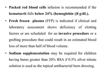 • Packed red blood cells infusion is recommended if the
hematocrit falls below 24% (hemoglobin ≤8 g/dL).
• Fresh frozen plasma (FFP) is indicated if clinical and
laboratory assessment shows deficiency of clotting
factors or are scheduled for an invasive procedure or a
grafting procedure that could result in an estimated blood
loss of more than half of blood volume.
• Sodium supplementation may be required for children
having burns greater than 20% BSA if 0.5% silver nitrate
solution is used as the topical antibacterial burn dressing.
 