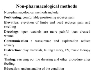Non-pharmacological methods
Non-pharmacological methods include:
Positioning: comfortable positioning reduces pain
Elevation: elevation of limbs and head reduces pain and
swelling
Dressings: open wounds are more painful than dressed
wound
Communication : reassurance and explanation reduce
anxiety
Distraction: play materials, telling a story, TV, music therapy
etc
Timing: carrying out the dressing and other procedure after
feeding
Education: understanding of the condition
 