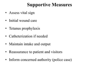Supportive Measures
• Assess vital sign
• Initial wound care
• Tetanus prophylaxis
• Catheterization if needed
• Maintain intake and output
• Reassurance to patient and visitors
• Inform concerned authority (police case)
 
