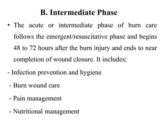 B. Intermediate Phase
• The acute or intermediate phase of burn care
follows the emergent/resuscitative phase and begins
48 to 72 hours after the burn injury and ends to near
completion of wound closure. It includes;
- Infection prevention and hygiene
- Burn wound care
- Pain management
- Nutritional management
 