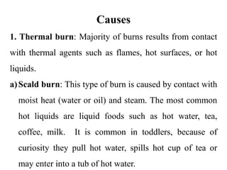 Causes
1. Thermal burn: Majority of burns results from contact
with thermal agents such as flames, hot surfaces, or hot
liquids.
a)Scald burn: This type of burn is caused by contact with
moist heat (water or oil) and steam. The most common
hot liquids are liquid foods such as hot water, tea,
coffee, milk. It is common in toddlers, because of
curiosity they pull hot water, spills hot cup of tea or
may enter into a tub of hot water.
 