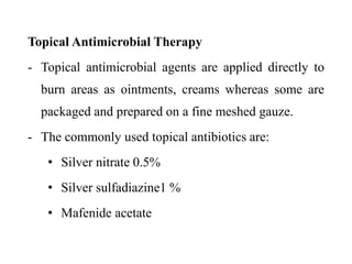 Topical Antimicrobial Therapy
- Topical antimicrobial agents are applied directly to
burn areas as ointments, creams whereas some are
packaged and prepared on a fine meshed gauze.
- The commonly used topical antibiotics are:
• Silver nitrate 0.5%
• Silver sulfadiazine1 %
• Mafenide acetate
 