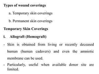 Types of wound coverings
a. Temporary skin coverings
b. Permanent skin coverings
Temporary Skin Coverings
i. Allograft (Homograft)
- Skin is obtained from living or recently deceased
human (human cadavers) and even the amniotic
membrane can be used.
- Particularly, useful when available donor site are
limited.
 