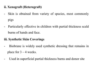 ii. Xenograft (Heterograft)
- Skin is obtained from variety of species, most commonly
pigs
- Particularly effective in children with partial thickness scald
burns of hands and face.
iii. Synthetic Skin Coverings
- Biobrane is widely used synthetic dressing that remains in
place for 3 – 4 weeks.
- Used in superficial partial thickness burns and donor site
 