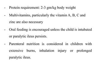 - Protein requirement: 2-3 gm/kg body weight
- Multivitamins, particularly the vitamin A, B, C and
zinc are also necessary
- Oral feeding is encouraged unless the child is intubated
or paralytic ileus persists.
- Parenteral nutrition is considered in children with
extensive burns, inhalation injury or prolonged
paralytic ileus.
 