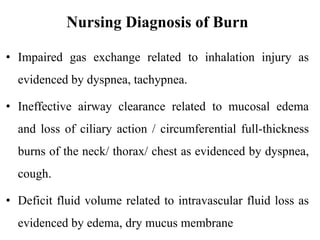 Nursing Diagnosis of Burn
• Impaired gas exchange related to inhalation injury as
evidenced by dyspnea, tachypnea.
• Ineffective airway clearance related to mucosal edema
and loss of ciliary action / circumferential full-thickness
burns of the neck/ thorax/ chest as evidenced by dyspnea,
cough.
• Deficit fluid volume related to intravascular fluid loss as
evidenced by edema, dry mucus membrane
 