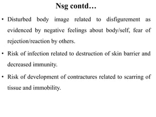 Nsg contd…
• Disturbed body image related to disfigurement as
evidenced by negative feelings about body/self, fear of
rejection/reaction by others.
• Risk of infection related to destruction of skin barrier and
decreased immunity.
• Risk of development of contractures related to scarring of
tissue and immobility.
 