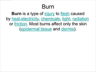 Burn
Burn is a type of injury to flesh caused
by heat,electricity, chemicals, light, radiation
or friction. Most burns affect only the skin
(epidermal tissue and dermis).
 