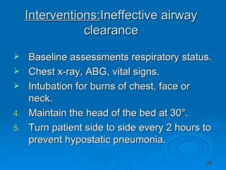 Interventions: Ineffective airway clearance Baseline assessments respiratory status. Chest x-ray, ABG, vital signs. Intubation for burns of chest, face or neck. Maintain the head of the bed at 30°. Turn patient side to side every 2 hours to prevent hypostatic pneumonia. 