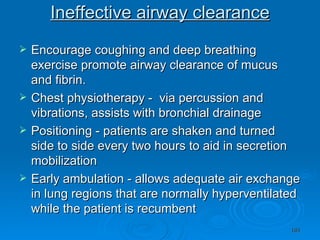 Ineffective airway clearance Encourage coughing and deep breathing exercise promote airway clearance of mucus and fibrin. Chest physiotherapy -  via percussion and vibrations, assists with bronchial drainage Positioning - patients are shaken and turned side to side every two hours to aid in secretion mobilization Early ambulation - allows adequate air exchange in lung regions that are normally hyperventilated while the patient is recumbent 
