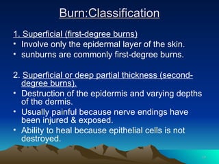 Burn:Classification 1. Superficial (first-degree burns) Involve only the epidermal layer of the skin. sunburns are commonly first-degree burns. 2.  Superficial or deep partial thickness (second-degree burns). Destruction of the epidermis and varying depths of the dermis. Usually painful because nerve endings have been injured & exposed. Ability to heal because epithelial cells is not destroyed. 