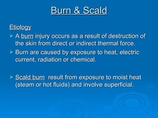 Burn & Scald Etiology A  burn  injury occurs as a result of destruction of the skin from direct or indirect thermal force.  Burn are caused by exposure to heat, electric current, radiation or chemical. Scald burn   result from exposure to moist heat (steam or hot fluids) and involve superficial.  