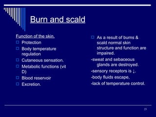 Burn and scald Function of the skin. Protection Body temperature regulation Cutaneous sensation. Metabolic functions (vit D) Blood reservoir Excretion. As a result of burns & scald normal skin structure and function are impaired. -sweat and sebaceous glands are destroyed. -sensory receptors is ↓. -body fluids escape, -lack of temperature control. 