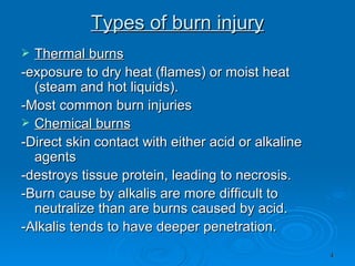Types of burn injury Thermal burns -exposure to dry heat (flames) or moist heat (steam and hot liquids). -Most common burn injuries  Chemical burns -Direct skin contact with either acid or alkaline agents -destroys tissue protein, leading to necrosis. -Burn cause by alkalis are more difficult to neutralize than are burns caused by acid. -Alkalis tends to have deeper penetration. 