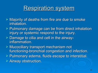Respiration system Majority of deaths from fire are due to smoke inhalation. Pulmonary damage can be from direct inhalation injury or systemic respond to the injury. Damage to cilia and cell in the airway-inflammation. Mucociliary transport mechanism not functioning-bronchial congestion and infection. Pulmonary edema, fluids escape to interstitial.  Airway obstruction. 