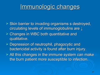 Immunologic changes Skin barrier to invading organisms s destroyed, circulating levels of immunoglobulins are ↓ Changes in WBC both quantitative and qualitative. Depression of neutrophil, phagocytic and bactericidal activity is found after burn injury. All this changes in the immune system can make the burn patient more susceptible to infection. 