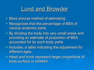 Lund and Browder More precise method of estimating  Recognizes that the percentage of BSA of various anatomic parts. By dividing the body into very small areas and providing an estimate of proportion of BSA accounted for by such body parts Includes, a table indicating the adjustment for different ages Head and trunk represent larger proportions of body surface in children.  