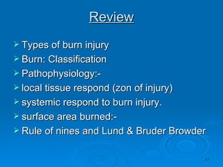 Review Types of burn injury Burn: Classification Pathophysiology:-  local tissue respond (zon of injury) systemic respond to burn injury. surface area burned:- Rule of nines and Lund & Bruder Browder 