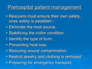 Prehospital patient management Rescuers must ensure their own safety, ones safety is establish:- Eliminate the heat source. Stabilizing the victim condition. Identify the type of burn. Preventing heat loss. Reducing wound contamination. Restrict jewelry and clothing is removed  Preparing for emergency transport. 