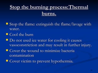 Stop the burning process:Thermal burns. Stop the flame: extinguish the flame/lavage with water. Cool the burn Do not used ice water for cooling it causes vasoconstriction and may result in further injury. Cover the wound to minimize bacteria contamination Cover victim to prevent hypothermia. 
