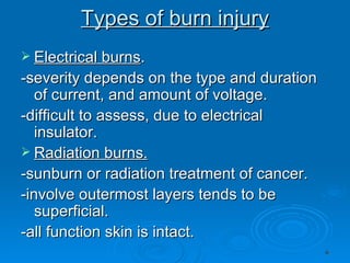 Types of burn injury Electrical burns . -severity depends on the type and duration of current, and amount of voltage. -difficult to assess, due to electrical insulator. Radiation burns. -sunburn or radiation treatment of cancer. -involve outermost layers tends to be superficial. -all function skin is intact. 