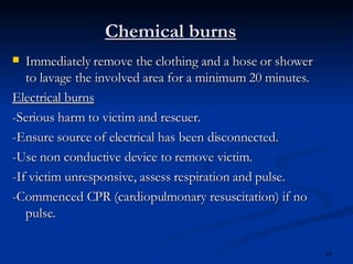 Chemical burns Immediately remove the clothing and a hose or shower to lavage the involved area for a minimum 20 minutes. Electrical burns -Serious harm to victim and rescuer. -Ensure source of electrical has been disconnected. -Use non conductive device to remove victim. -If victim unresponsive, assess respiration and pulse. -Commenced CPR (cardiopulmonary resuscitation) if no pulse. 