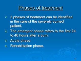 Phases of treatment 3 phases of treatment can be identified in the care of the severely burned patient. The emergent phase refers to the first 24 to 48 hours after a burn. Acute phase Rehabilitation phase. 