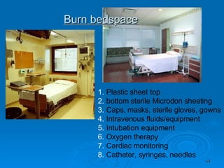 Burn bedspace Plastic sheet top bottom sterile Microdon sheeting Caps, masks, sterile gloves, gowns Intravenous fluids/equipment Intubation equipment Oxygen therapy Cardiac monitoring Catheter, syringes, needles 