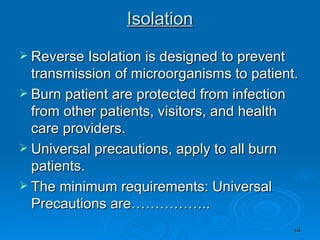 Isolation Reverse Isolation is designed to prevent transmission of microorganisms to patient. Burn patient are protected from infection from other patients, visitors, and health care providers.  Universal precautions, apply to all burn patients.  The minimum requirements: Universal Precautions are…………….. 