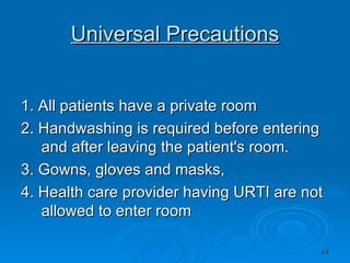 Universal Precautions 1. All patients have a private room 2. Handwashing is required before entering and after leaving the patient's room. 3. Gowns, gloves and masks,  4. Health care provider having URTI are not allowed to enter room 