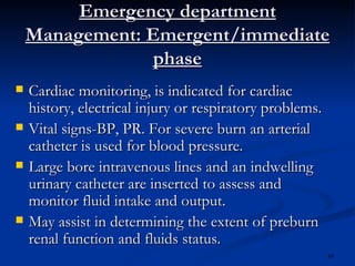 Emergency department Management: Emergent/immediate phase Cardiac monitoring, is indicated for cardiac history, electrical injury or respiratory problems. Vital signs-BP, PR. For severe burn an arterial catheter is used for blood pressure. Large bore intravenous lines and an indwelling urinary catheter are inserted to assess and monitor fluid intake and output. May assist in determining the extent of preburn renal function and fluids status. 