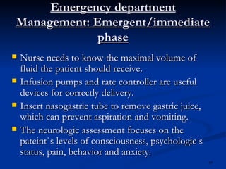 Emergency department Management: Emergent/immediate phase Nurse needs to know the maximal volume of fluid the patient should receive. Infusion pumps and rate controller are useful devices for correctly delivery. Insert nasogastric tube to remove gastric juice, which can prevent aspiration and vomiting. The neurologic assessment focuses on the pateint`s levels of consciousness, psychologic s  status, pain, behavior and anxiety. 