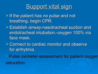 Support vital sign If the patient has no pulse and not breathing, begin CPR. Establish airway-nasotracheal suction and endotracheal intubation.-oxygen 100% via face mask. Connect to cardiac monitor and observe for arrhytmia. Pulse oximeter-assessment for patient oxygen  saturation. 