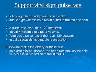 Support vital sign; pulse rate 1.   Following a burn, tachycardia is inevitable, due to hypovolemia as a result of tissue trauma and pain. 2.  A pulse rate lower than 120 beats/min usually indicates adequate volume. Whereas a pulse rate higher than 130 beats/min usually suggests inadequate resuscitation 3.  Beware that in the elderly or those with preexisting heart disease, the heart rate may not be able to increase in proportion to the stimulus. . 