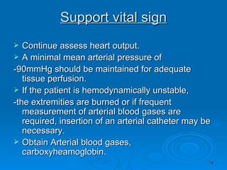 Support vital sign Continue assess heart output. A minimal mean arterial pressure of -90mmHg should be maintained for adequate tissue perfusion. If the patient is hemodynamically unstable, -the extremities are burned or if frequent measurement of arterial blood gases are required, insertion of an arterial catheter may be necessary. Obtain Arterial blood gases, carboxyheamoglobin. 