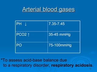 Arterial blood gases *To assess acid-base balance due to a respiratory disorder,  respiratory acidosis . 75-100mmHg PO  35-45 mmHg PCO2 ↑ 7.35-7.45 PH  ↓ 
